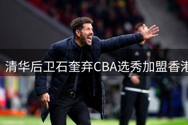 清华后卫石奎弃CBA选秀加盟香港金牛 职业规划获业内盛赞